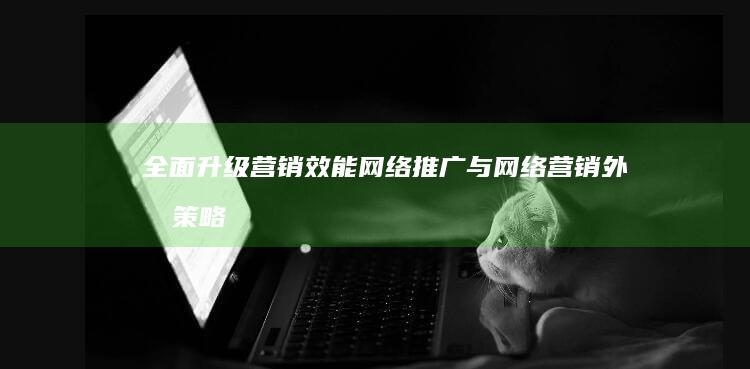 全面升级营销效能：网络推广与网络营销外包策略