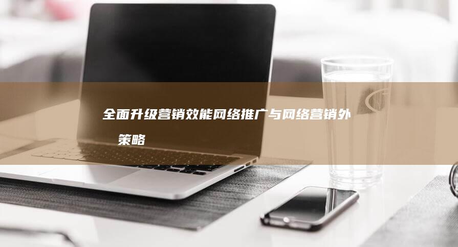 全面升级营销效能：网络推广与网络营销外包策略